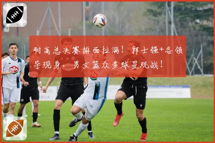 耐高总决赛排面拉满!郭士强+各领导现身,男女篮众多球星观战!