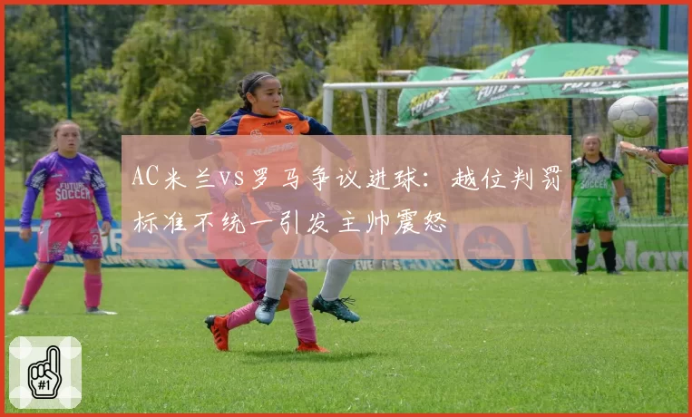 AC米兰vs罗马争议进球：越位判罚标准不统一引发主帅震怒