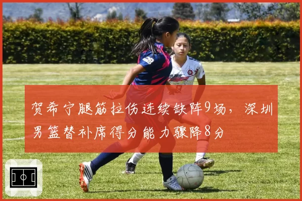 贺希宁腿筋拉伤连续缺阵9场，深圳男篮替补席得分能力骤降8分