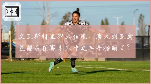 皮亚斯特里渐入佳境，澳大利亚新星能否在赛季末冲进车手榜前五？