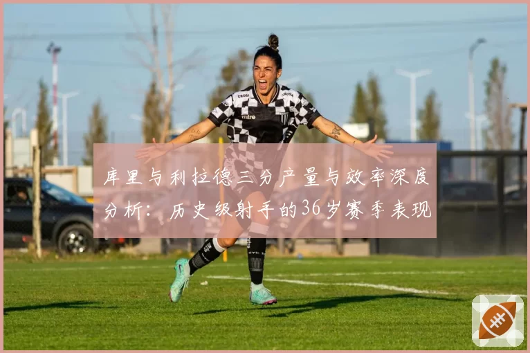 库里与利拉德三分产量与效率深度分析:历史级射手的36岁赛季表现