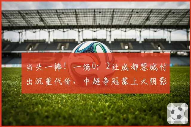 当头一棒！一场0：2让成都蓉城付出沉重代价，中超争冠蒙上大阴影