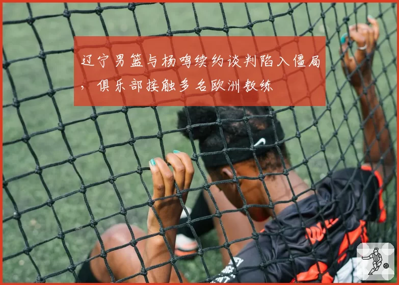 辽宁男篮与杨鸣续约谈判陷入僵局，俱乐部接触多名欧洲教练