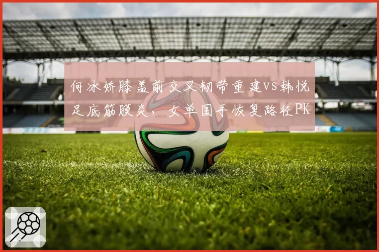 何冰娇膝盖前交叉韧带重建vs韩悦足底筋膜炎,女单国手恢复路径PK