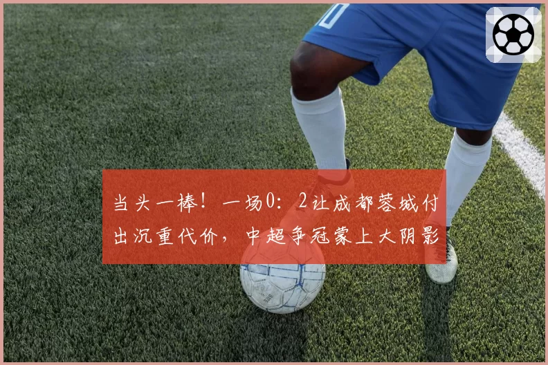 当头一棒！一场0：2让成都蓉城付出沉重代价，中超争冠蒙上大阴影