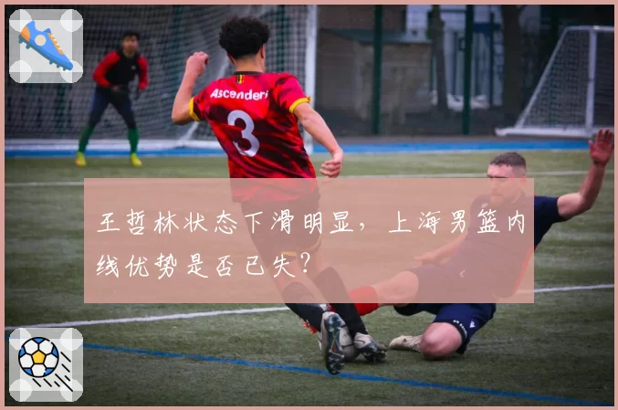 王哲林状态下滑明显，上海男篮内线优势是否已失？