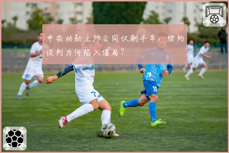 申花功勋主帅合同仅剩半年，续约谈判为何陷入僵局？