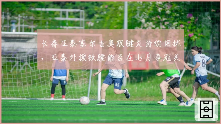 长春亚泰塞尔吉奥跟腱炎持续困扰，亚泰外援铁腰能否在七月争冠关键期复出？
