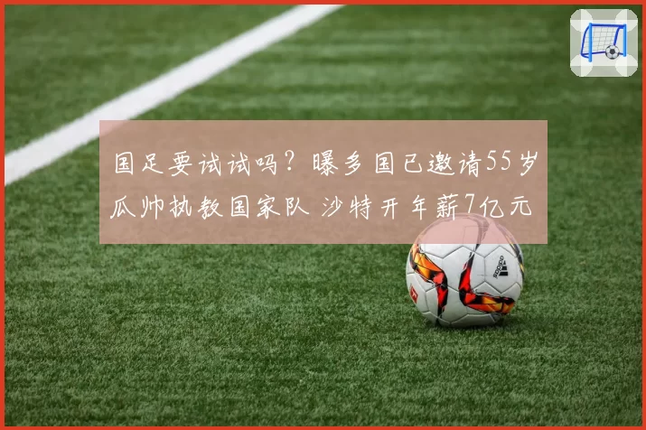 国足要试试吗?曝多国已邀请55岁瓜帅执教国家队 沙特开年薪7亿元