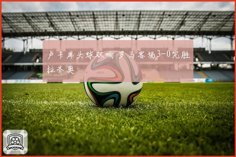 卢卡库头球双响 罗马客场3-0完胜拉齐奥