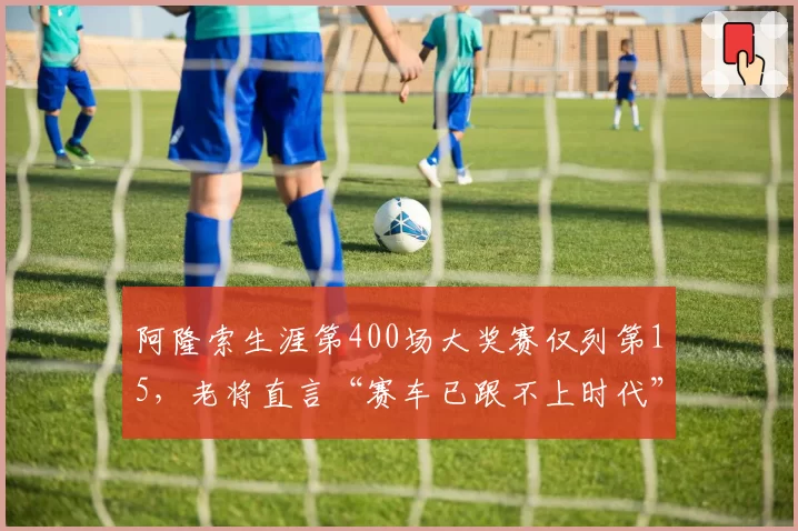 阿隆索生涯第400场大奖赛仅列第15，老将直言“赛车已跟不上时代”