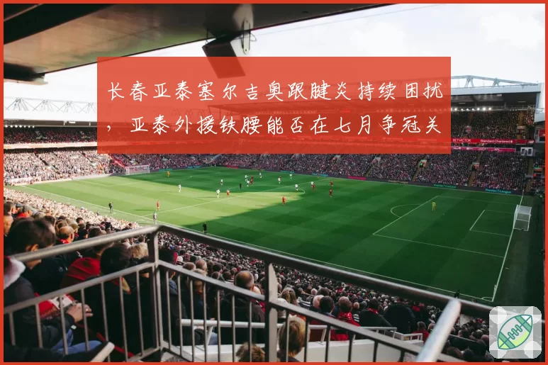 长春亚泰塞尔吉奥跟腱炎持续困扰，亚泰外援铁腰能否在七月争冠关键期复出？