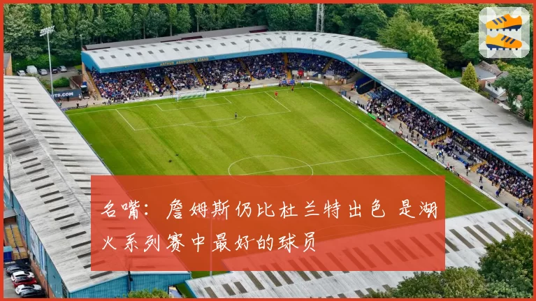 名嘴：詹姆斯仍比杜兰特出色 是湖火系列赛中最好的球员