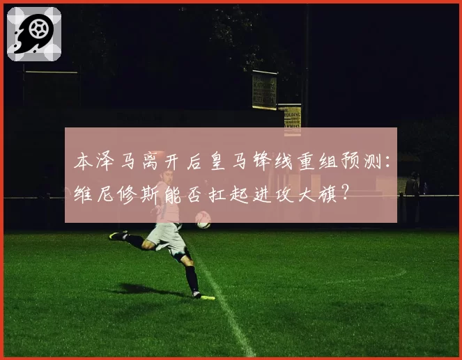 本泽马离开后皇马锋线重组预测:维尼修斯能否扛起进攻大旗?