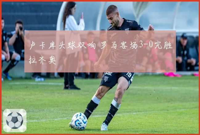 卢卡库头球双响 罗马客场3-0完胜拉齐奥