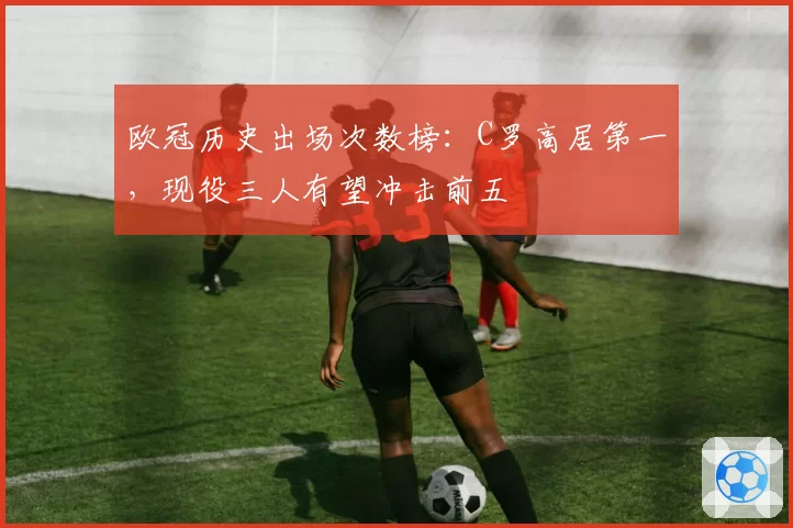 欧冠历史出场次数榜:C罗高居第一,现役三人有望冲击前五