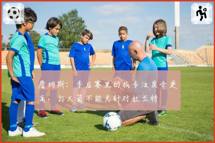 詹姆斯：季后赛里的我专注度会更高，打火箭不能光针对杜兰特