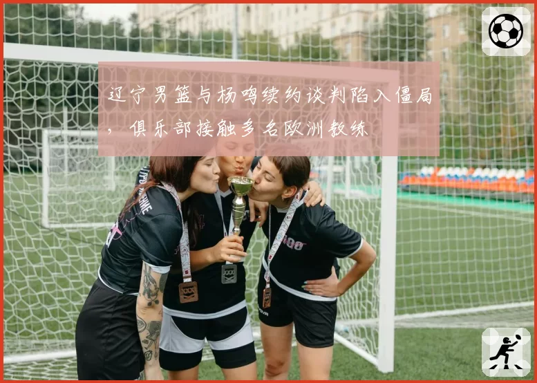 辽宁男篮与杨鸣续约谈判陷入僵局，俱乐部接触多名欧洲教练