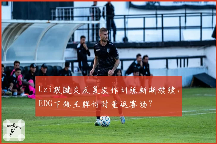Uzi跟腱炎反复发作训练断断续续，EDG下路王牌何时重返赛场？