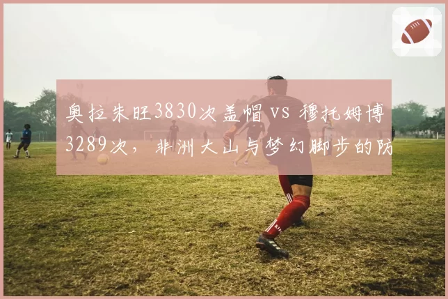 奥拉朱旺3830次盖帽 vs 穆托姆博3289次，非洲大山与梦幻脚步的防守史诗