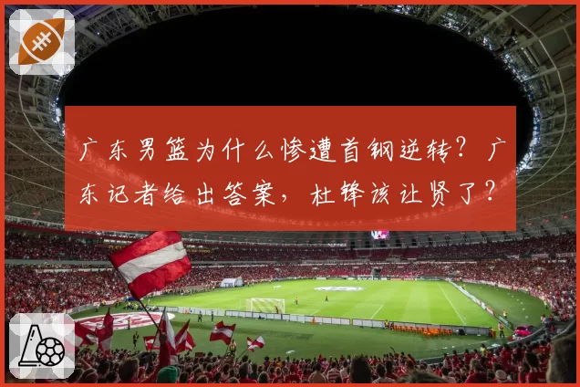广东男篮为什么惨遭首钢逆转？广东记者给出答案，杜锋该让贤了？