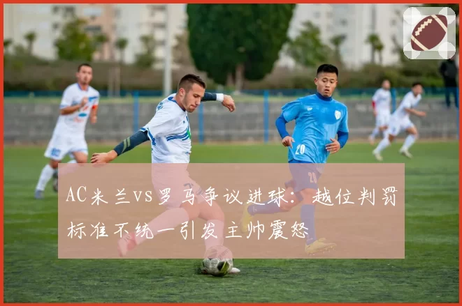 AC米兰vs罗马争议进球:越位判罚标准不统一引发主帅震怒