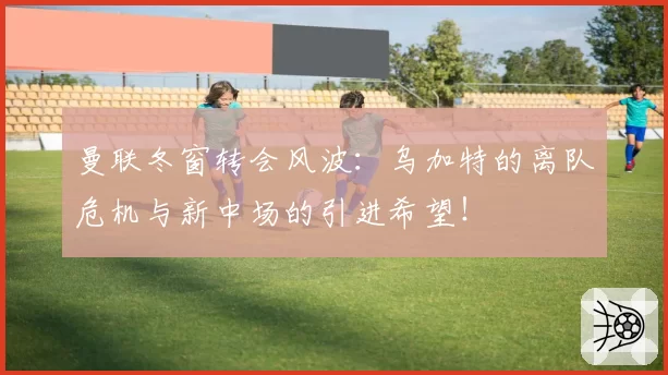 曼联冬窗转会风波：乌加特的离队危机与新中场的引进希望！