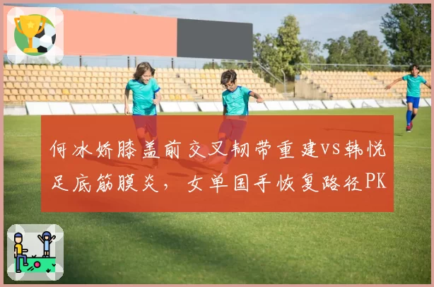 何冰娇膝盖前交叉韧带重建vs韩悦足底筋膜炎,女单国手恢复路径PK