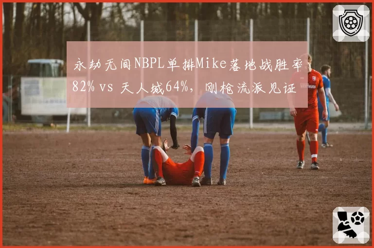 永劫无间NBPL单排Mike落地战胜率82% vs 天人城64%，刚枪流派见证统治力