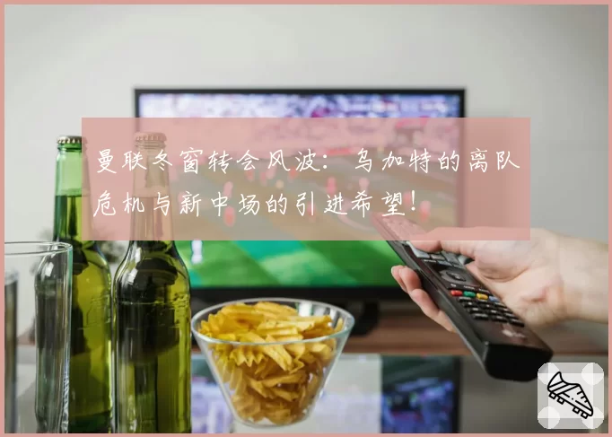 曼联冬窗转会风波：乌加特的离队危机与新中场的引进希望！