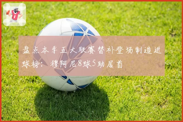 盘点本季五大联赛替补登场制造进球榜：穆阿尼8球5助居首