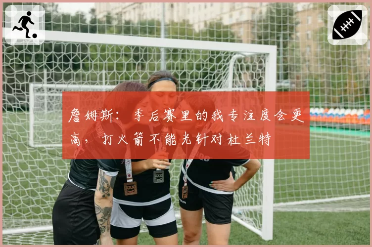 詹姆斯：季后赛里的我专注度会更高，打火箭不能光针对杜兰特