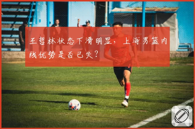 王哲林状态下滑明显,上海男篮内线优势是否已失?