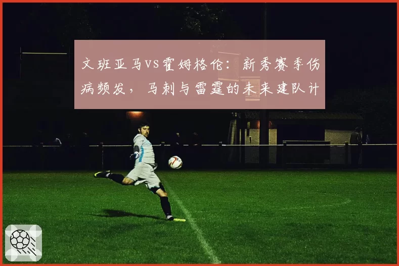 文班亚马vs霍姆格伦：新秀赛季伤病频发，马刺与雷霆的未来建队计划谁更谨慎