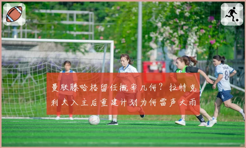 曼联滕哈格留任概率几何?拉特克利夫入主后重建计划为何雷声大雨点小?