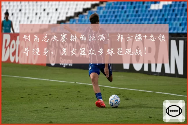 耐高总决赛排面拉满!郭士强+各领导现身,男女篮众多球星观战!