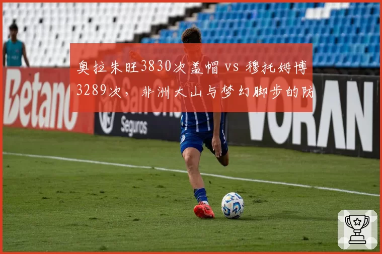 奥拉朱旺3830次盖帽 vs 穆托姆博3289次,非洲大山与梦幻脚步的防守史诗