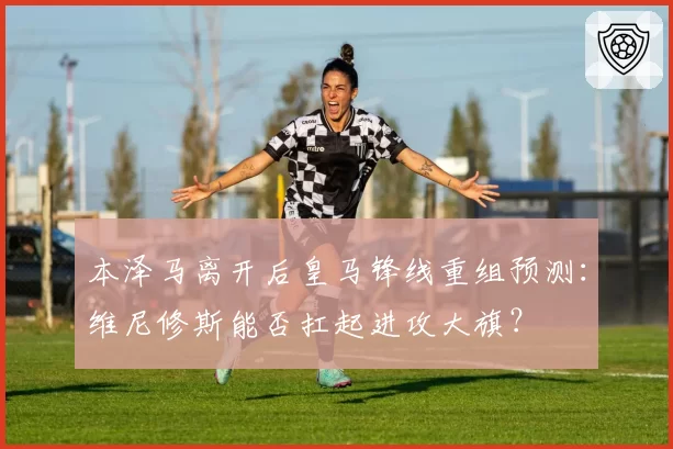 本泽马离开后皇马锋线重组预测:维尼修斯能否扛起进攻大旗?