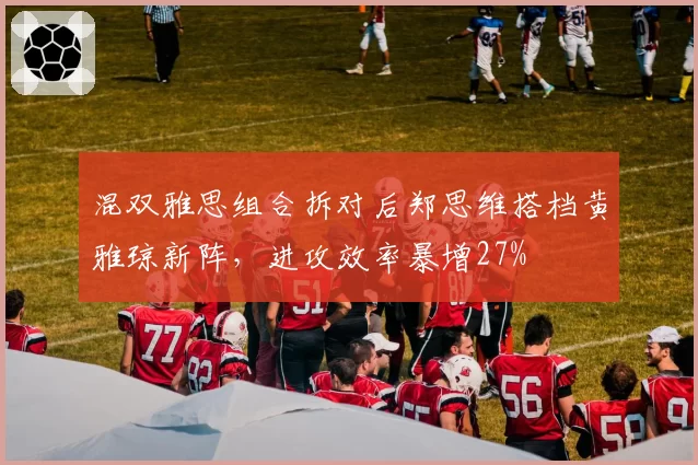 混双雅思组合拆对后郑思维搭档黄雅琼新阵，进攻效率暴增27%